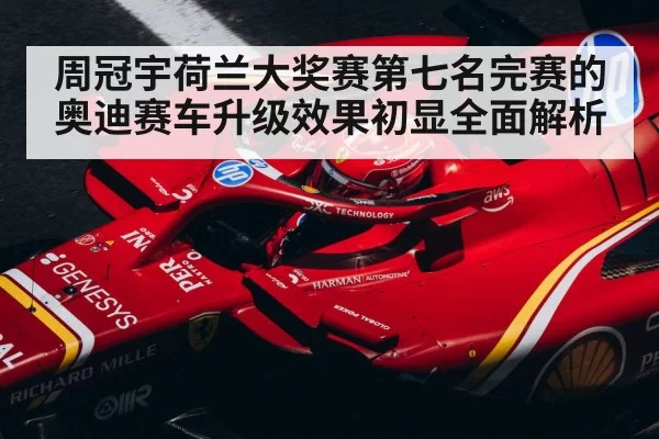 周冠宇荷兰大奖赛第七名完赛的奥迪赛车升级效果初显全面解析