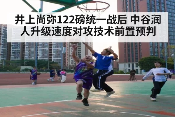 井上尚弥122磅统一战后 中谷润人升级速度对攻技术前置预判